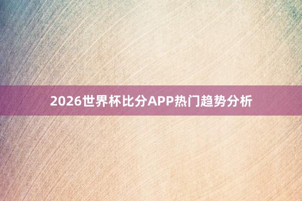 2026世界杯比分APP热门趋势分析